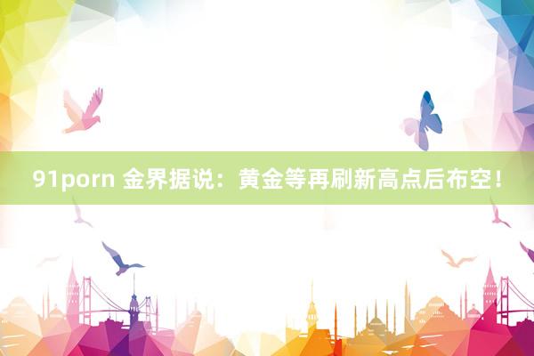 91porn 金界据说：黄金等再刷新高点后布空！