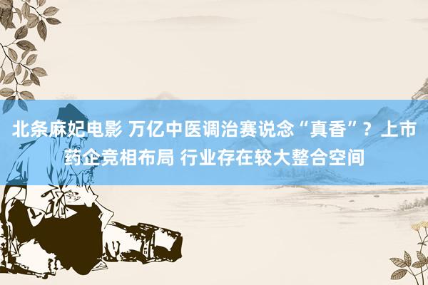 北条麻妃电影 万亿中医调治赛说念“真香”？上市药企竞相布局 行业存在较大整合空间