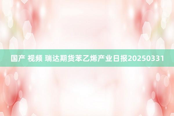 国产 视频 瑞达期货苯乙烯产业日报20250331