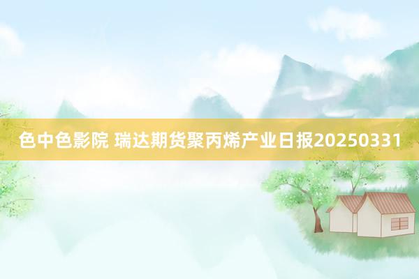 色中色影院 瑞达期货聚丙烯产业日报20250331