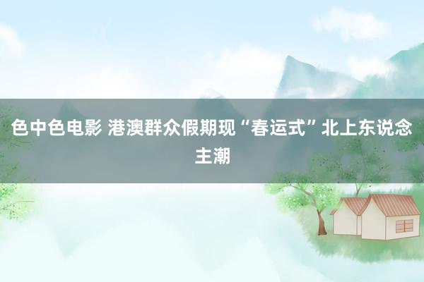 色中色电影 港澳群众假期现“春运式”北上东说念主潮