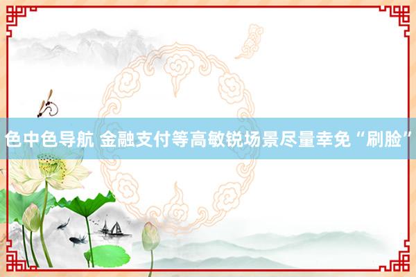色中色导航 金融支付等高敏锐场景尽量幸免“刷脸”