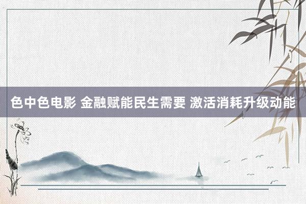 色中色电影 金融赋能民生需要 激活消耗升级动能