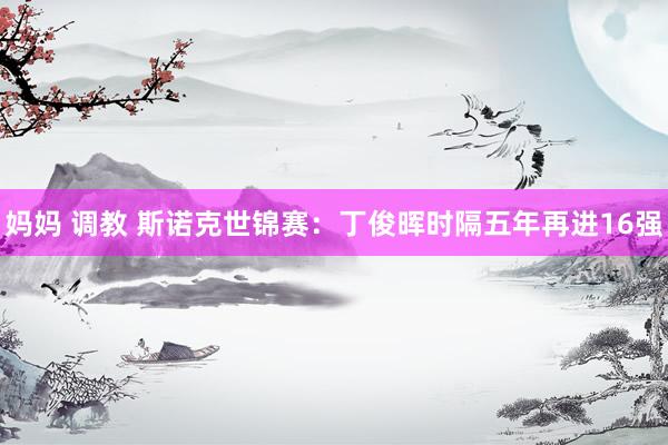 妈妈 调教 斯诺克世锦赛：丁俊晖时隔五年再进16强